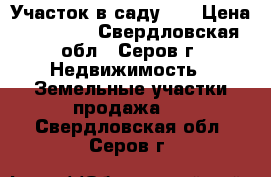 Участок в саду 11 › Цена ­ 95 000 - Свердловская обл., Серов г. Недвижимость » Земельные участки продажа   . Свердловская обл.,Серов г.